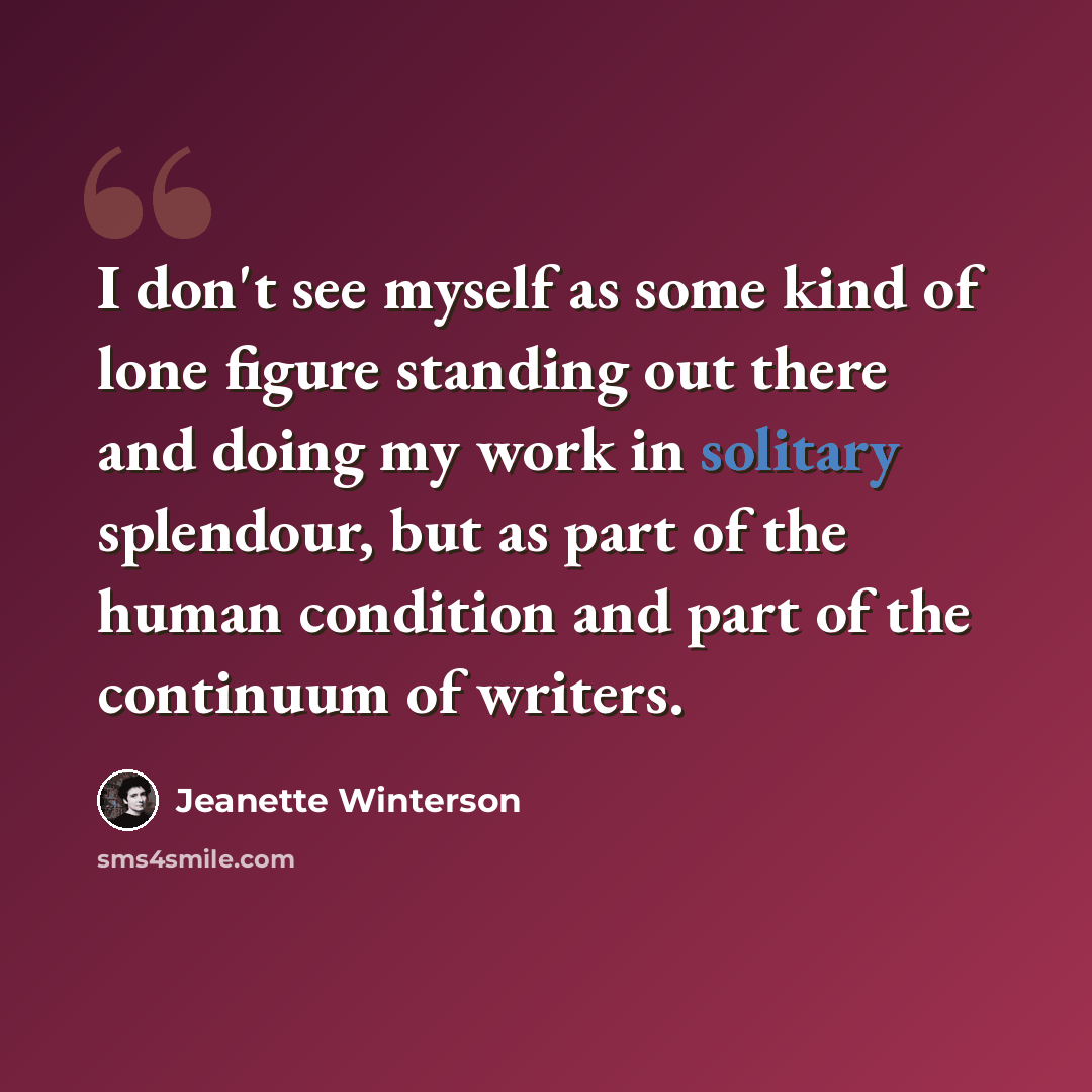 “I don't see myself as some kind of lone figure standing out there and doing my work in solitary splendour, but as part of the human condition and part of the continuum of writers.” quote by Jeanette Winterson