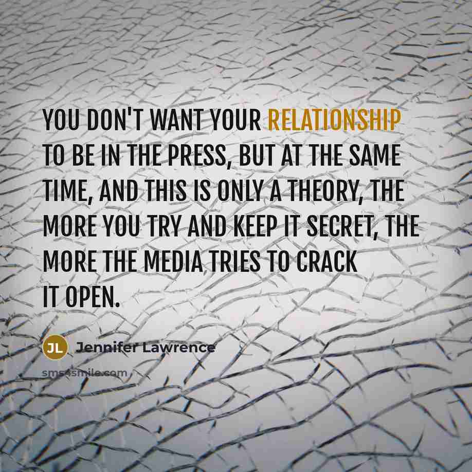 “You don't want your relationship to be in the press, but at the same time, and this is only a theory, the more you try and keep it secret, the more the media tries to crack it open.” quote by Jennifer Lawrence