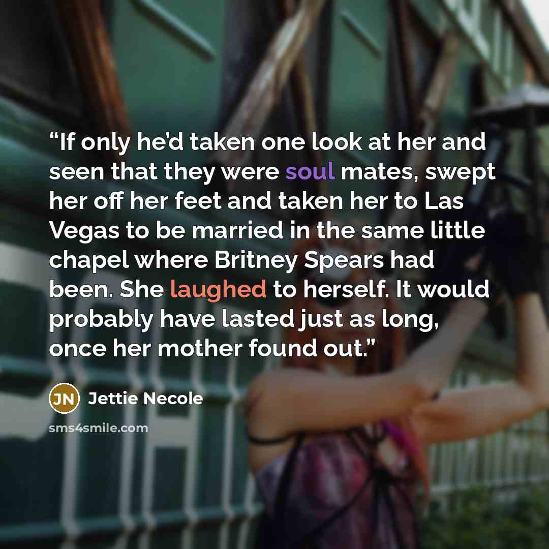 “If only he’d taken one look at her and seen that they were soul mates, swept her off her feet and taken her to Las Vegas to be married in the same little chapel where Britney Spears had been. She laughed to herself. It would probably have lasted just as long, once her mother found out.” quote by Jettie Necole