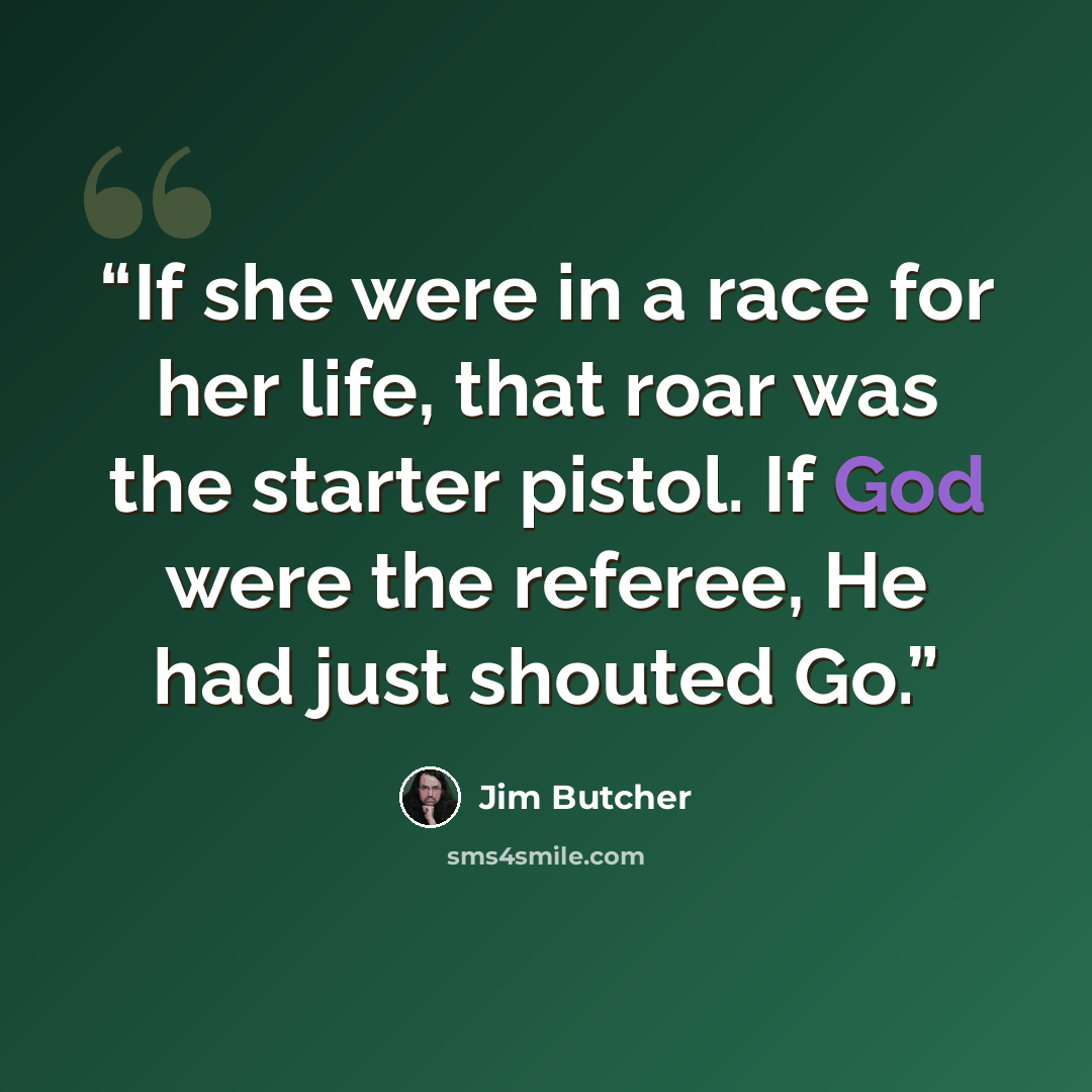 “If she were in a race for her life, that roar was the starter pistol. If God were the referee, He had just shouted Go.” quote by Jim Butcher
