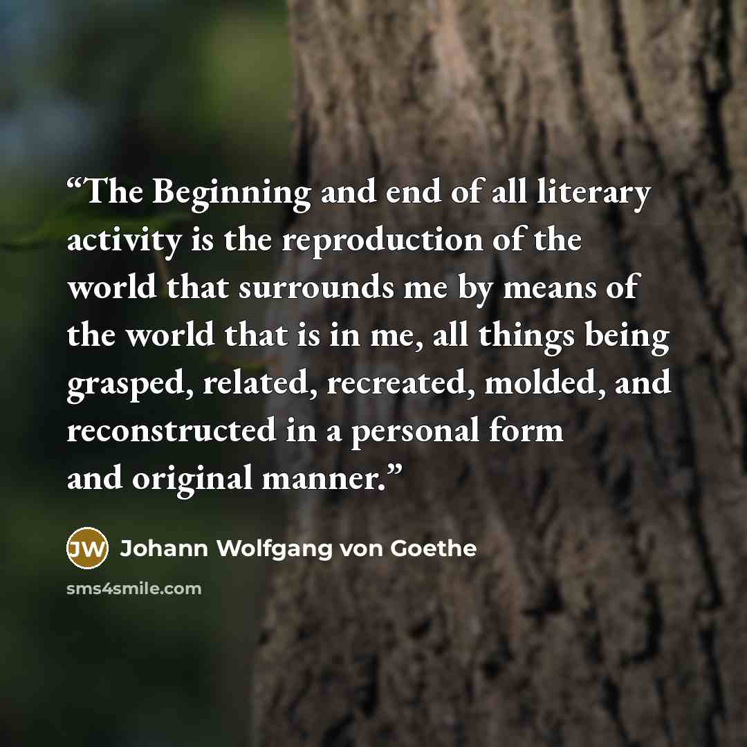 “The Beginning and end of all literary activity is the reproduction of the world that surrounds me by means of the world that is in me, all things being grasped, related, recreated, molded, and reconstructed in a personal form and original manner.” quote by Johann Wolfgang von Goethe