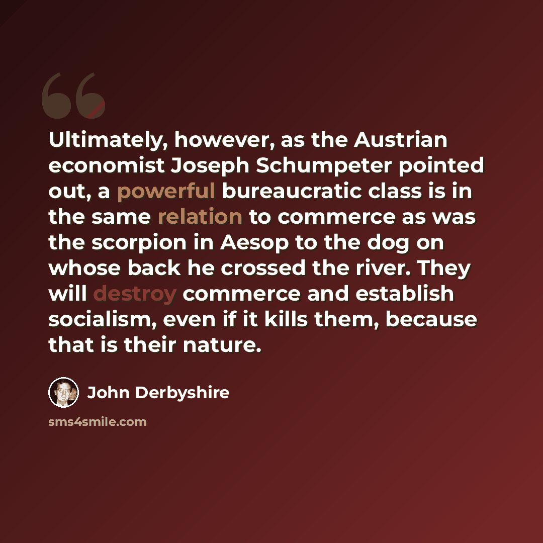 “Ultimately, however, as the Austrian economist Joseph Schumpeter pointed out, a powerful bureaucratic class is in the same relation to commerce as was the scorpion in Aesop to the dog on whose back he crossed the river. They will destroy commerce and establish socialism, even if it kills them…” quote by John Derbyshire