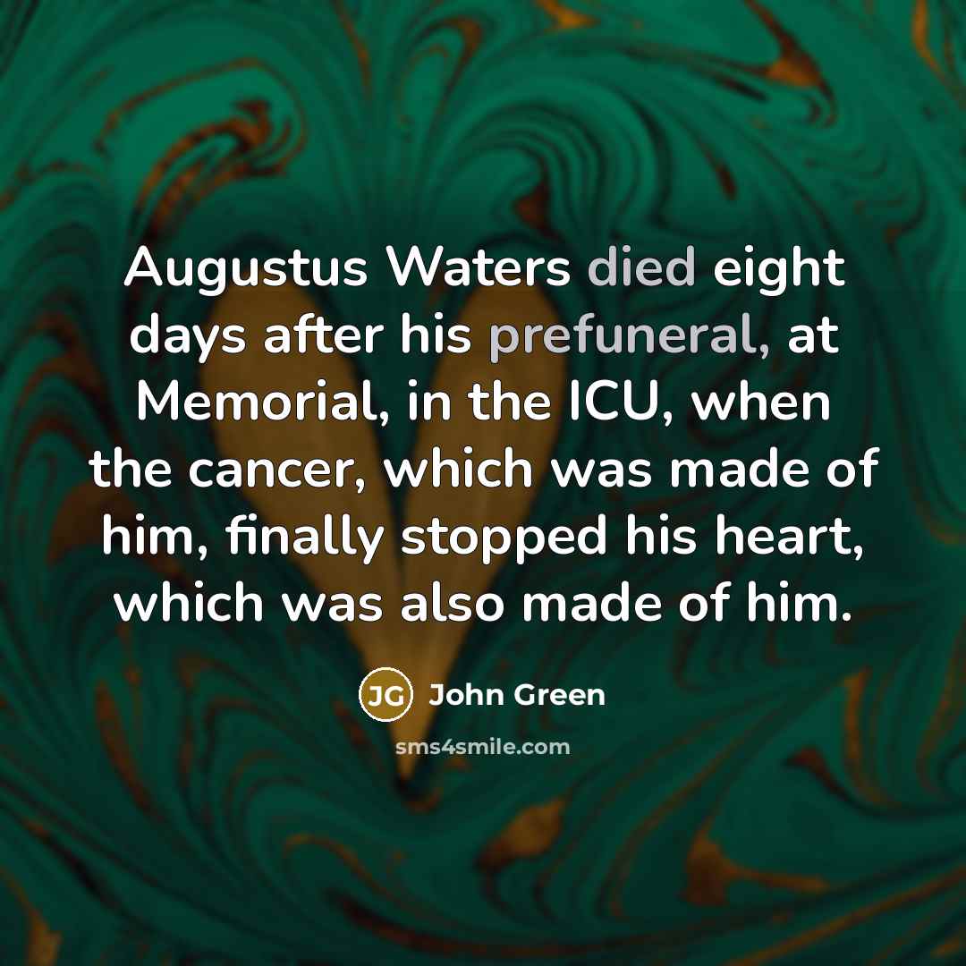 “Augustus Waters died eight days after his prefuneral, at Memorial, in the ICU, when the cancer, which was made of him, finally stopped his heart, which was also made of him.” quote by John Green
