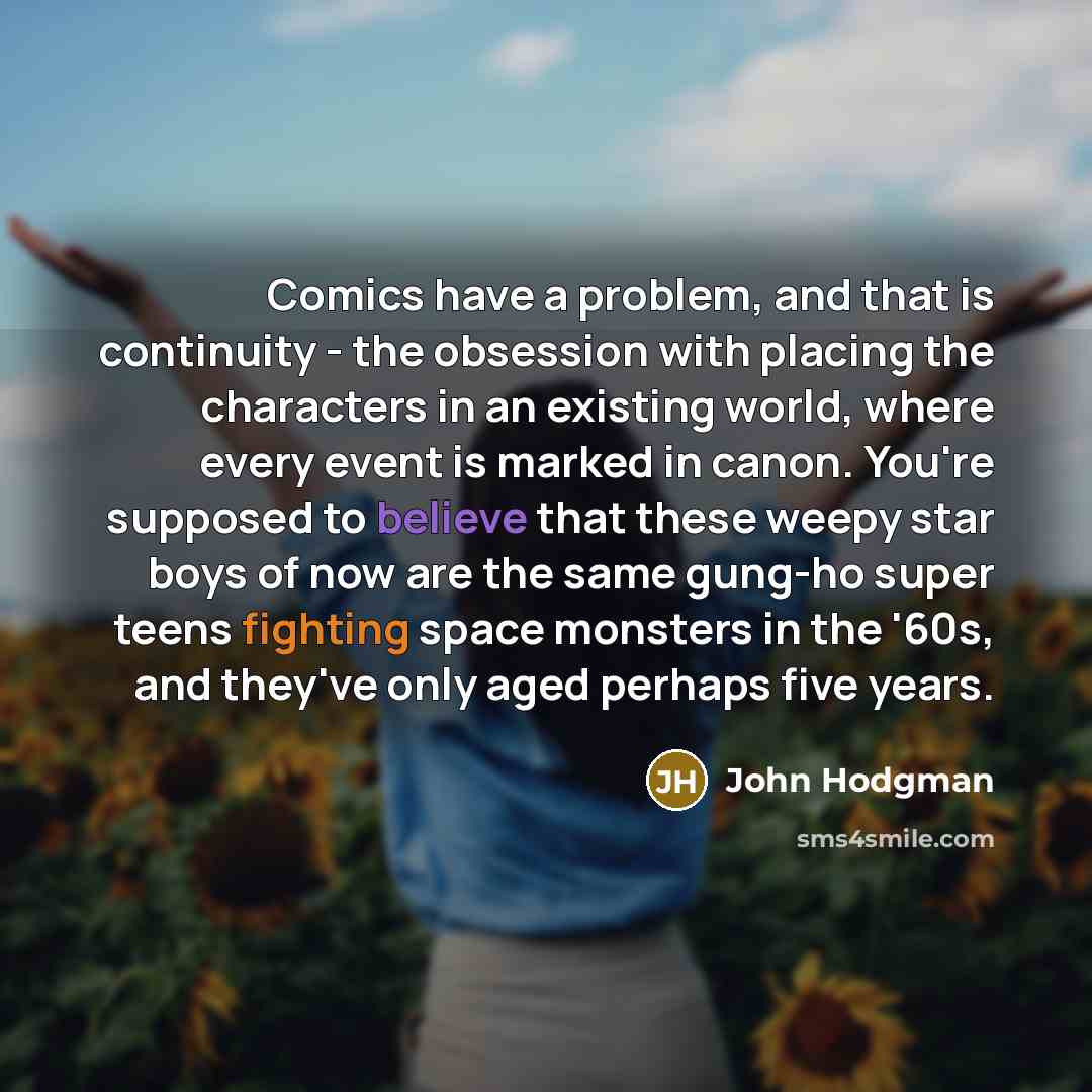 “Comics have a problem, and that is continuity - the obsession with placing the characters in an existing world, where every event is marked in canon. You're supposed to believe that these weepy star boys of now are the same gung-ho super teens fighting space monsters in the '60s, and they've only…” quote by John Hodgman