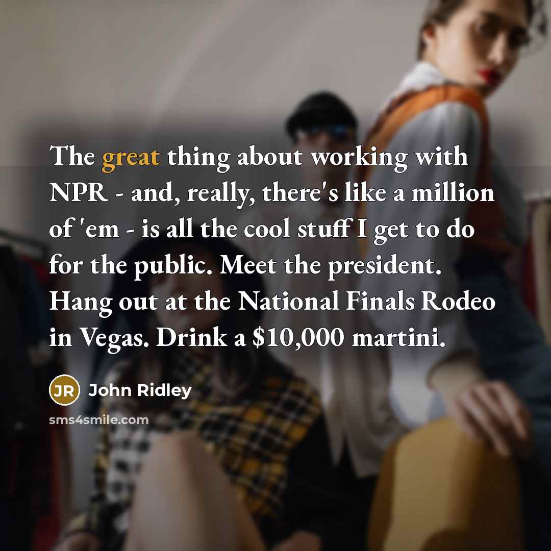 “The great thing about working with NPR - and, really, there's like a million of 'em - is all the cool stuff I get to do for the public. Meet the president. Hang out at the National Finals Rodeo in Vegas. Drink a $10,000 martini.” quote by John Ridley