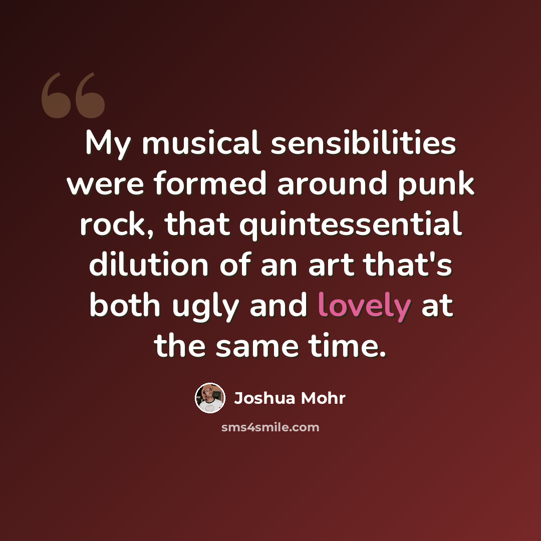 “My musical sensibilities were formed around punk rock, that quintessential dilution of an art that's both ugly and lovely at the same time.” quote by Joshua Mohr