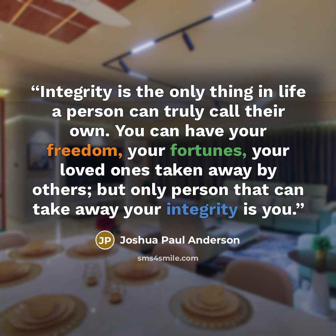 “Integrity is the only thing in life a person can truly call their own. You can have your freedom, your fortunes, your loved ones taken away by others; but only person that can take away your integrity is you.” quote by Joshua Paul Anderson