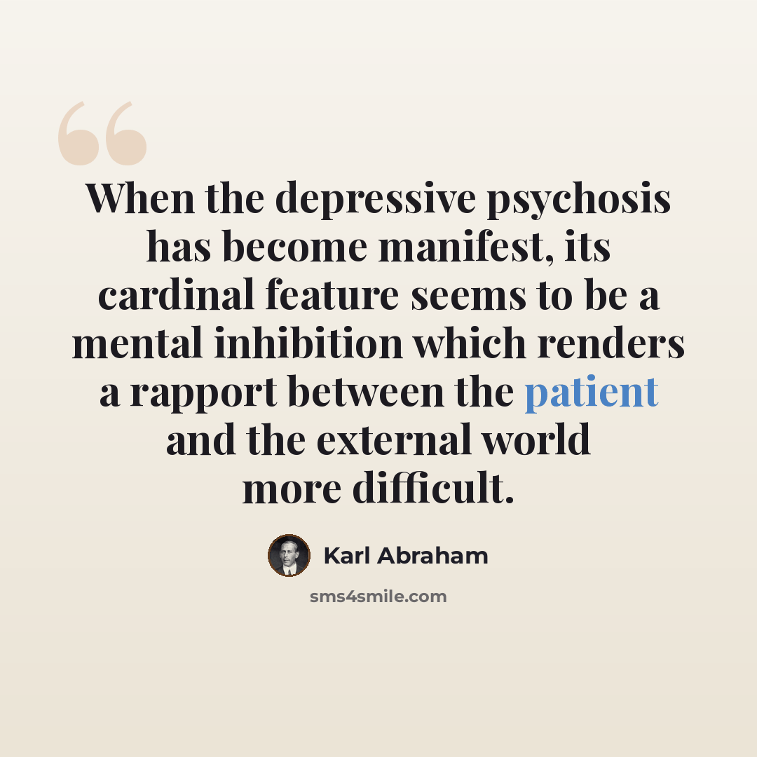 “When the depressive psychosis has become manifest, its cardinal feature seems to be a mental inhibition which renders a rapport between the patient and the external world more difficult.” quote by Karl Abraham