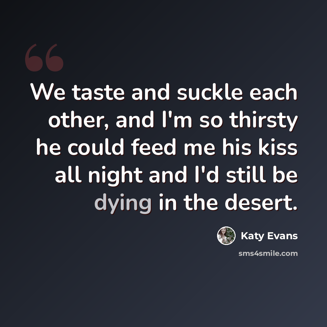 “We taste and suckle each other, and I'm so thirsty he could feed me his kiss all night and I'd still be dying in the desert.” quote by Katy Evans