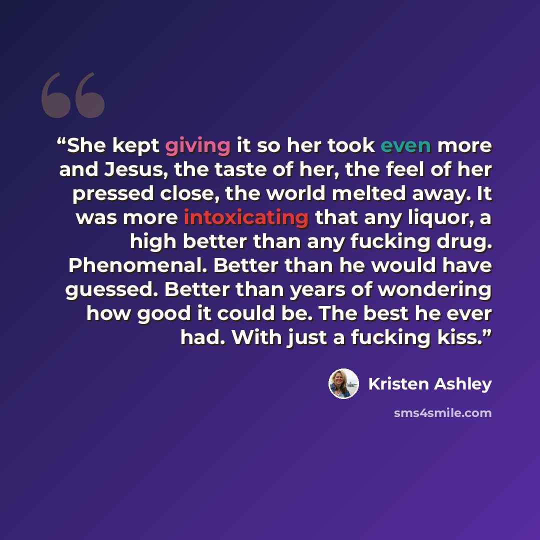 “She kept giving it so her took even more and Jesus, the taste of her, the feel of her pressed close, the world melted away. It was more intoxicating that any liquor, a high better than any fucking drug. Phenomenal. Better than he would have guessed. Better than years of wondering how good it could…” quote by Kristen Ashley