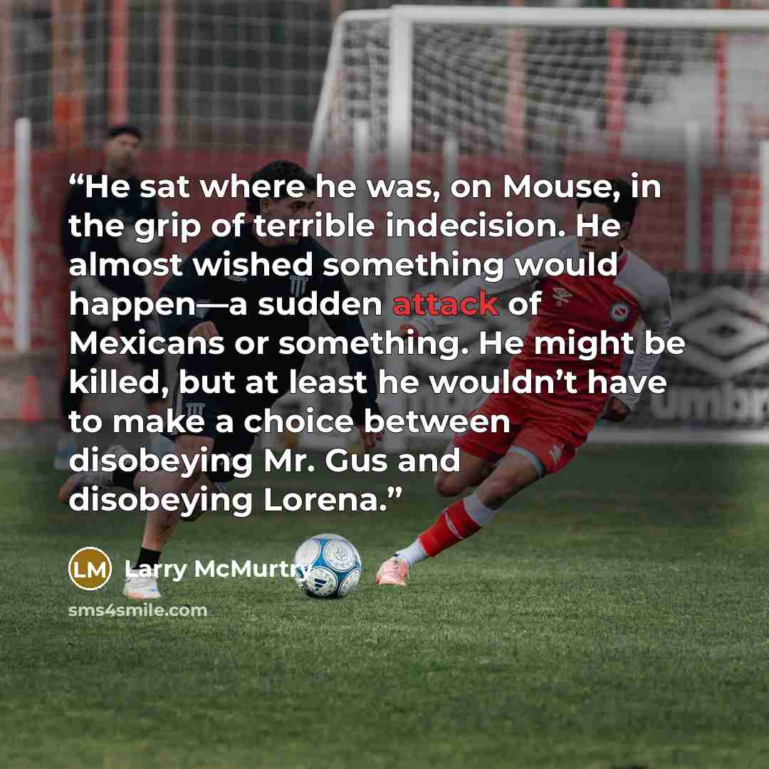 “He sat where he was, on Mouse, in the grip of terrible indecision. He almost wished something would happen—a sudden attack of Mexicans or something. He might be killed, but at least he wouldn’t have to make a choice between disobeying Mr. Gus and disobeying Lorena.” quote by Larry McMurtry