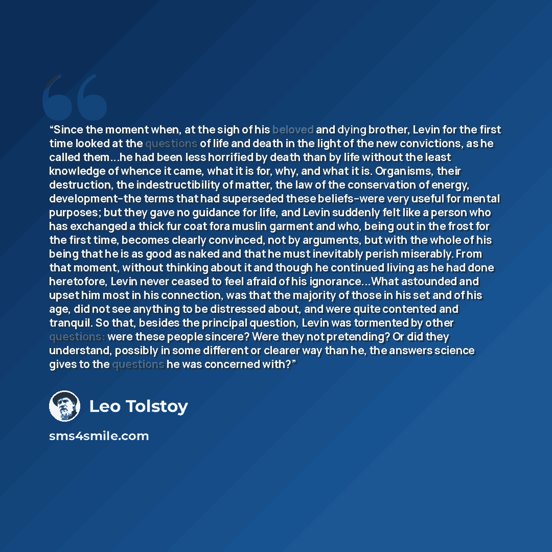 “Since the moment when, at the sigh of his beloved and dying brother, Levin for the first time looked at the questions of life and death in the light of the new convictions, as he called them...he had been less horrified by death than by life without the least knowledge of whence it came, what it…” quote by Leo Tolstoy