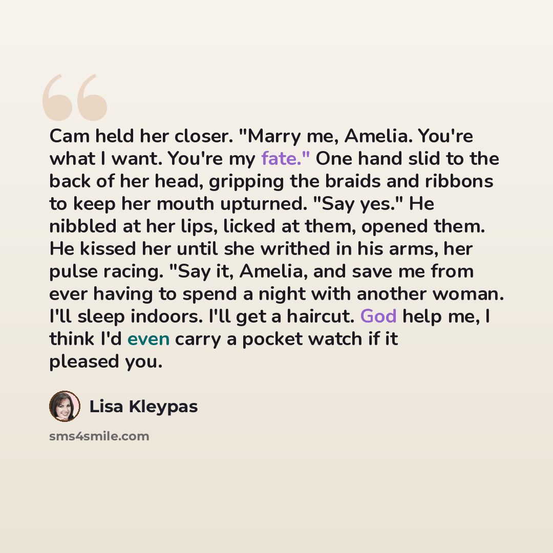 “Cam held her closer. "Marry me, Amelia. You're what I want. You're my fate." One hand slid to the back of her head, gripping the braids and ribbons to keep her mouth upturned. "Say yes." He nibbled at her lips, licked at them, opened them. He kissed her until she writhed in his arms, her pulse…” quote by Lisa Kleypas