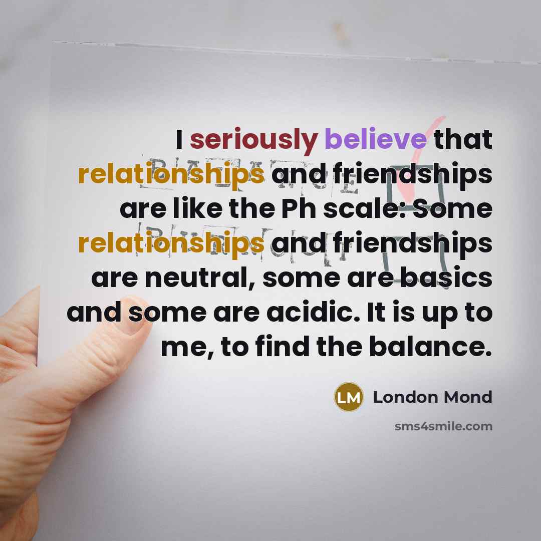 “I seriously believe that relationships and friendships are like the Ph scale: Some relationships and friendships are neutral, some are basics and some are acidic. It is up to me, to find the balance.” quote by London Mond