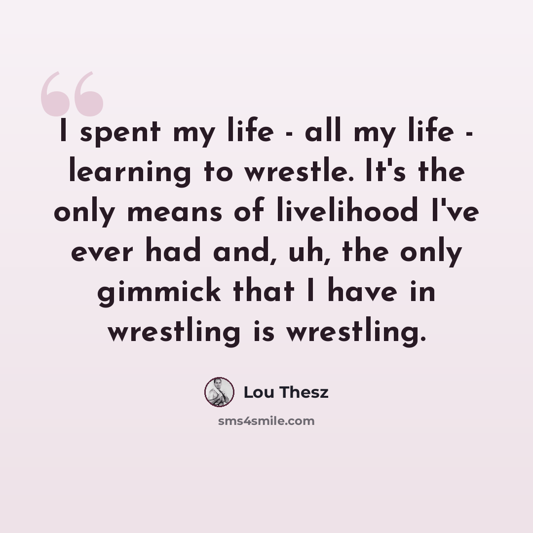 “I spent my life - all my life - learning to wrestle. It's the only means of livelihood I've ever had and, uh, the only gimmick that I have in wrestling is wrestling.” quote by Lou Thesz