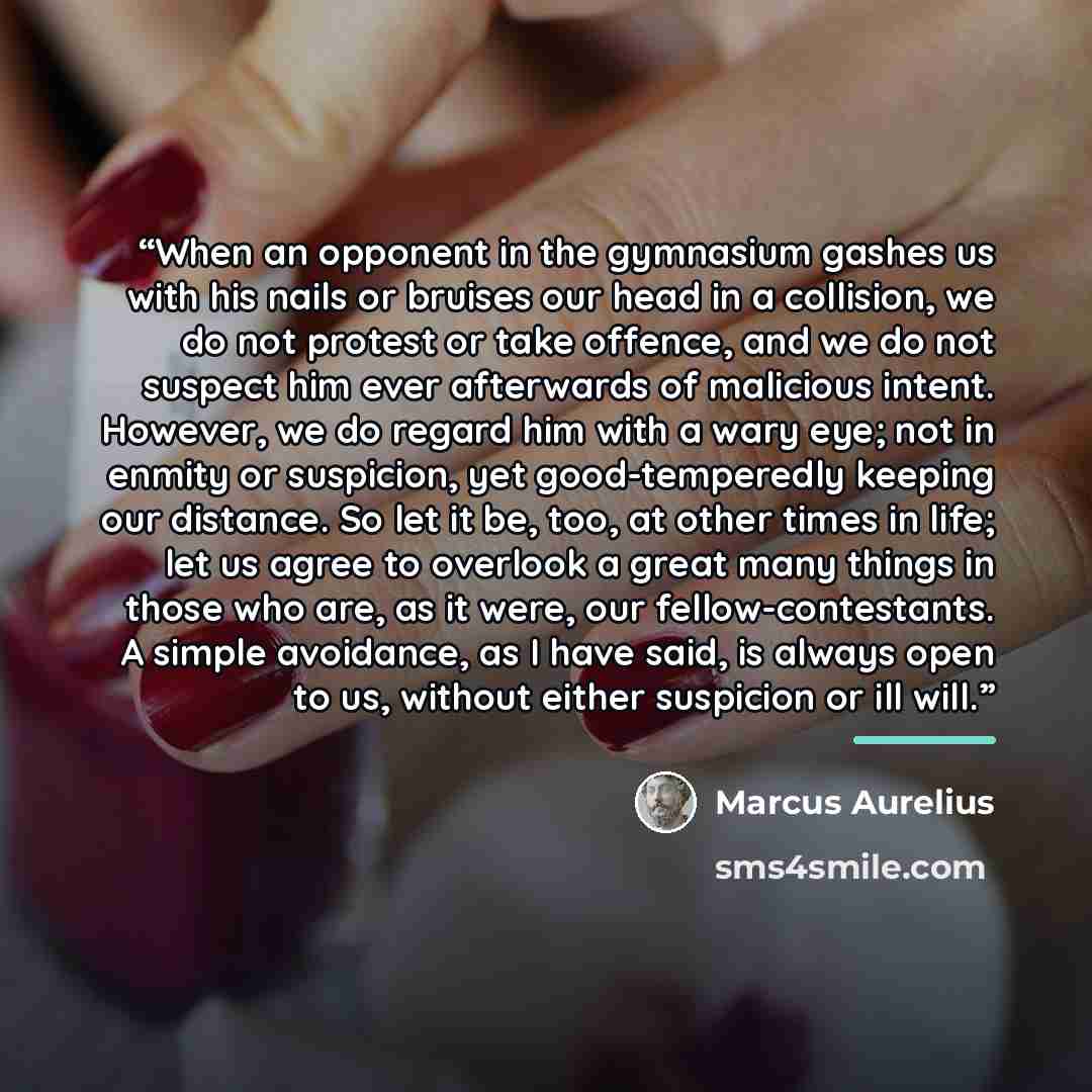 “When an opponent in the gymnasium gashes us with his nails or bruises our head in a collision, we do not protest or take offence, and we do not suspect him ever afterwards of malicious intent. However, we do regard him with a wary eye; not in enmity or suspicion, yet good-temperedly keeping our…” quote by Marcus Aurelius