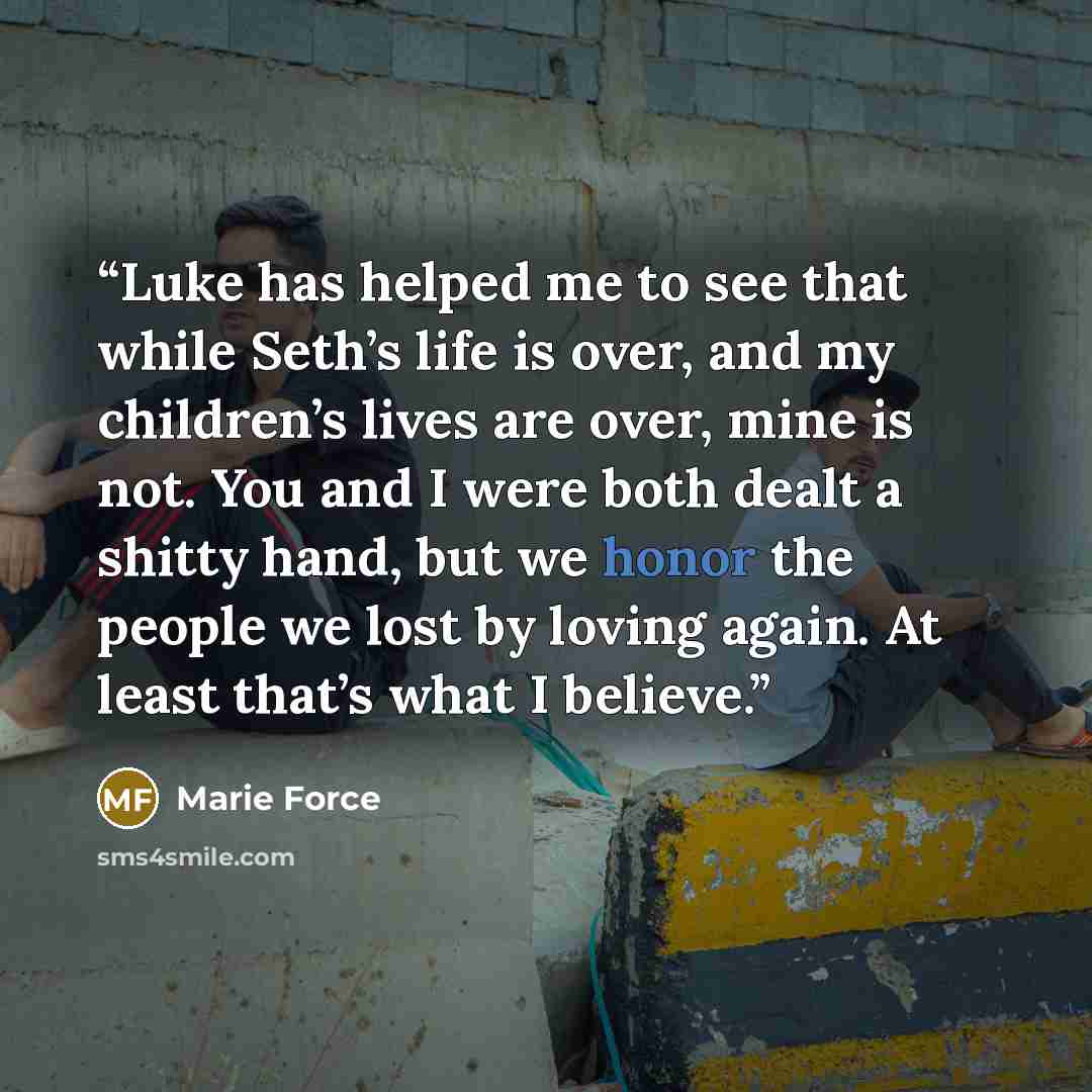 “Luke has helped me to see that while Seth’s life is over, and my children’s lives are over, mine is not. You and I were both dealt a shitty hand, but we honor the people we lost by loving again. At least that’s what I believe.” quote by Marie Force