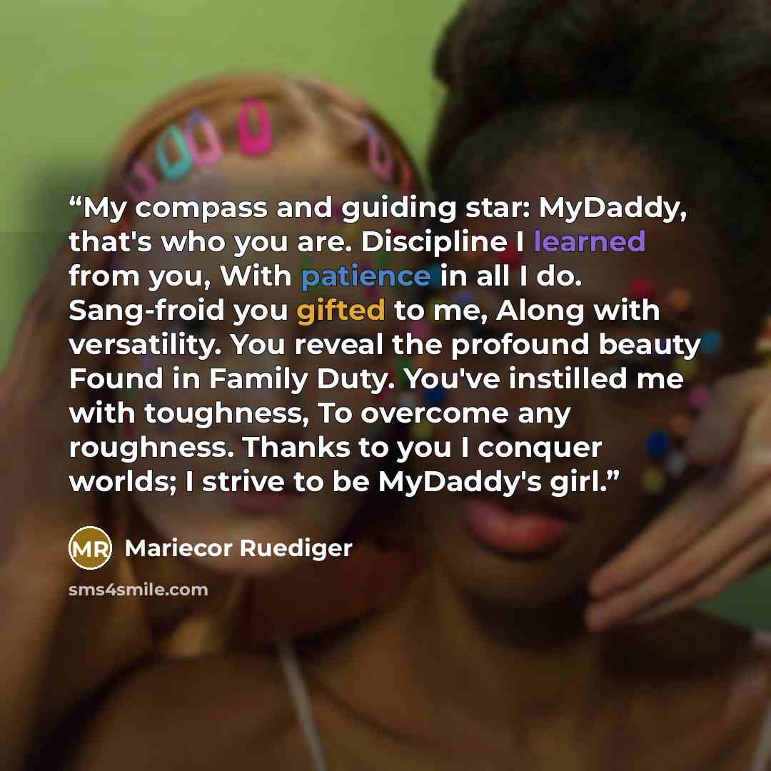 “My compass and guiding star: MyDaddy, that's who you are. Discipline I learned from you, With patience in all I do. Sang-froid you gifted to me, Along with versatility. You reveal the profound beauty Found in Family Duty. You've instilled me with toughness, To overcome any roughness. Thanks to you…” quote by Mariecor Ruediger