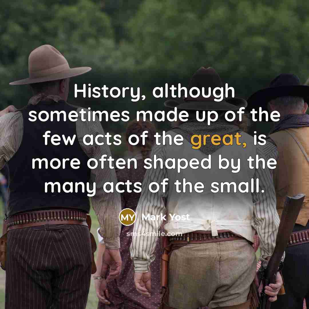 “History, although sometimes made up of the few acts of the great, is more often shaped by the many acts of the small.” quote by Mark Yost
