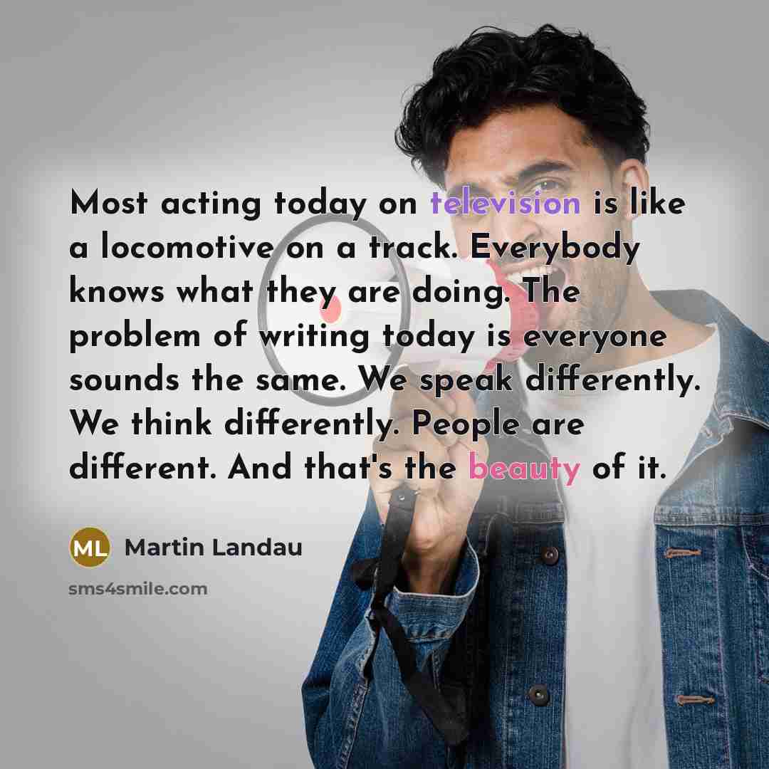 “Most acting today on television is like a locomotive on a track. Everybody knows what they are doing. The problem of writing today is everyone sounds the same. We speak differently. We think differently. People are different. And that's the beauty of it.” quote by Martin Landau