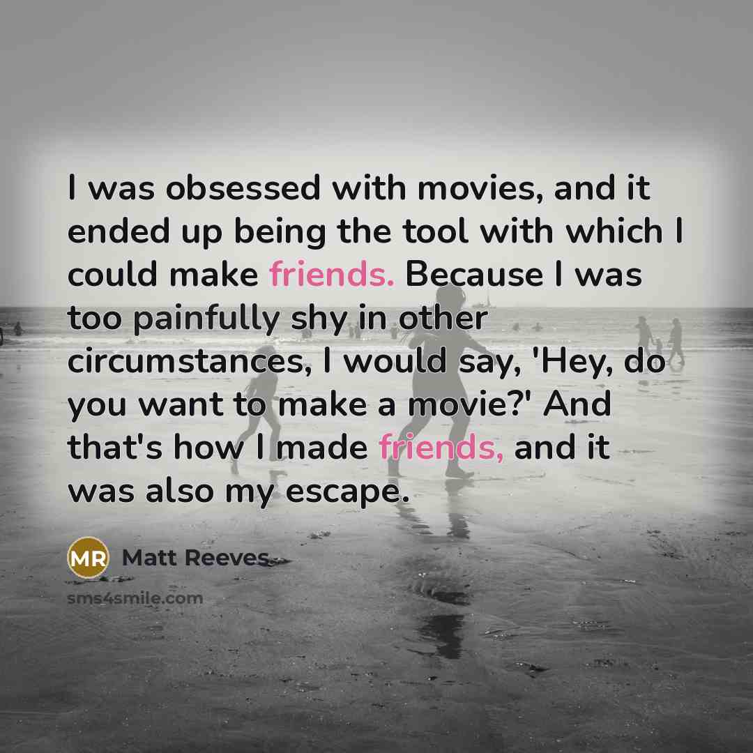 “I was obsessed with movies, and it ended up being the tool with which I could make friends. Because I was too painfully shy in other circumstances, I would say, 'Hey, do you want to make a movie?' And that's how I made friends, and it was also my escape.” quote by Matt Reeves