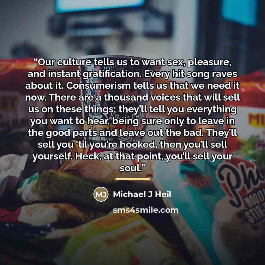 “Our culture tells us to want sex, pleasure, and instant gratification. Every hit song raves about it. Consumerism tells us that we need it now. There are a thousand voices that will sell us on these things; they’ll tell you everything you want to hear, being sure only to leave in the good parts…” quote by Michael J Heil