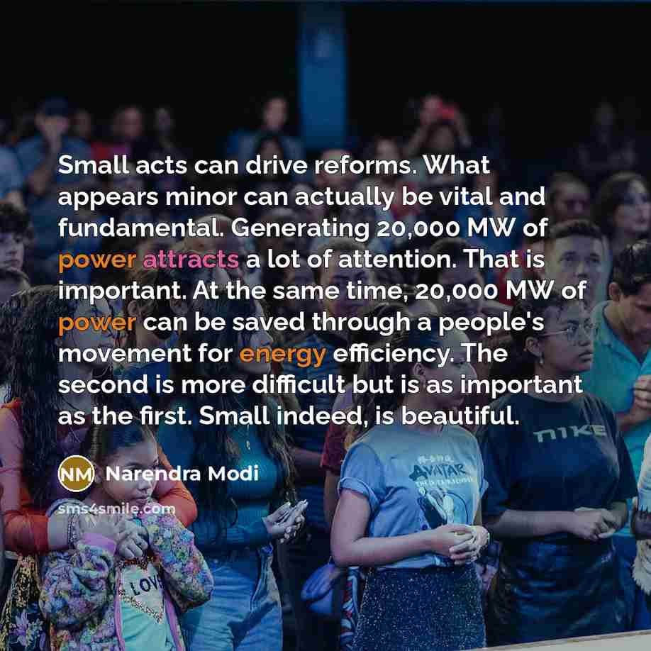 “Small acts can drive reforms. What appears minor can actually be vital and fundamental. Generating 20,000 MW of power attracts a lot of attention. That is important. At the same time, 20,000 MW of power can be saved through a people's movement for energy efficiency. The second is more difficult…” quote by Narendra Modi