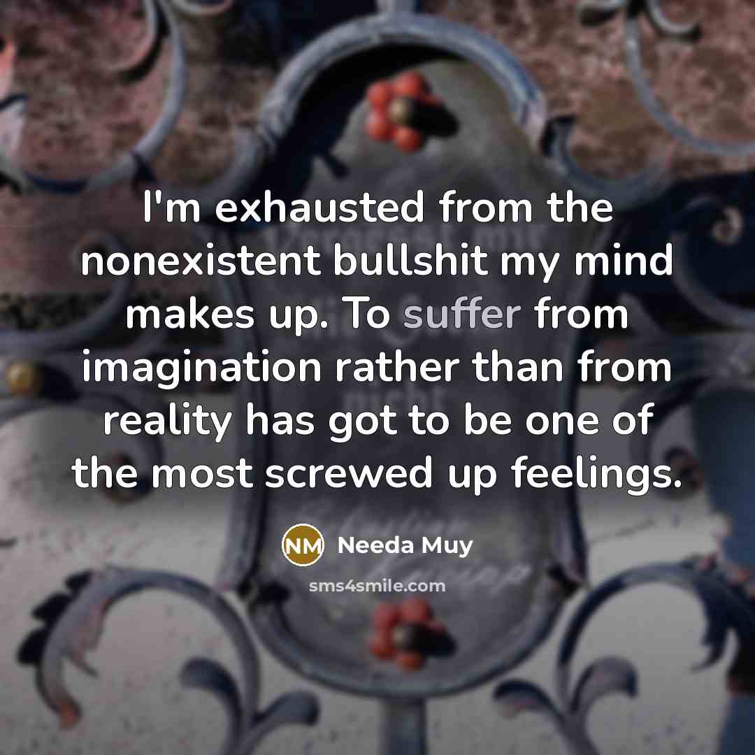 “I'm exhausted from the nonexistent bullshit my mind makes up. To suffer from imagination rather than from reality has got to be one of the most screwed up feelings.” quote by Needa Muy