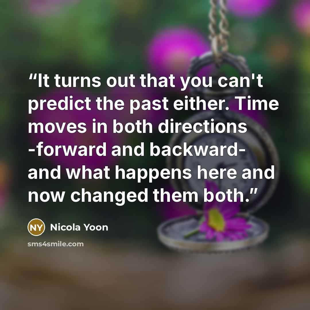 “It turns out that you can't predict the past either. Time moves in both directions -forward and backward- and what happens here and now changed them both.” quote by Nicola Yoon