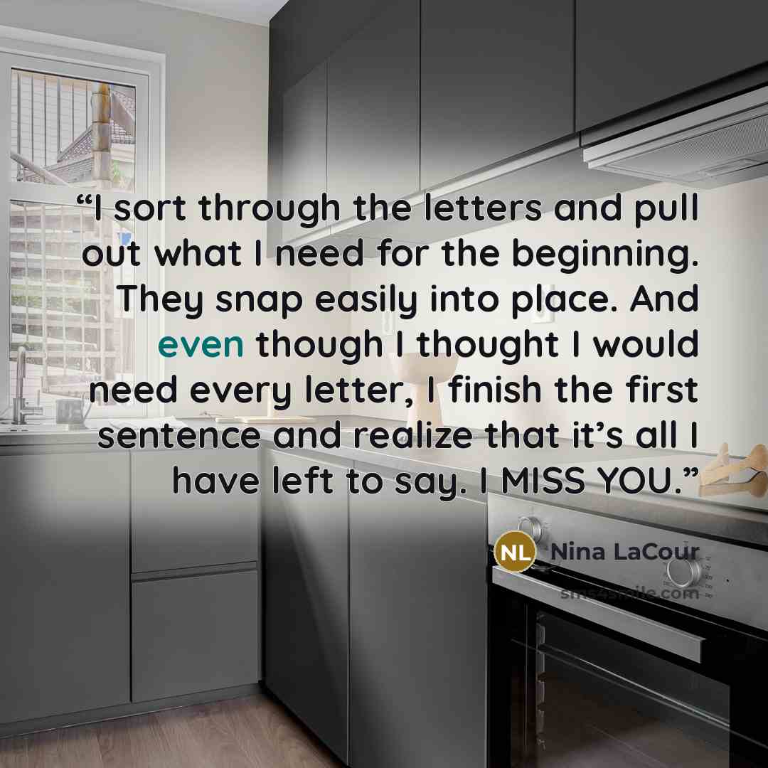 “I sort through the letters and pull out what I need for the beginning. They snap easily into place. And even though I thought I would need every letter, I finish the first sentence and realize that it’s all I have left to say. I MISS YOU.” quote by Nina LaCour