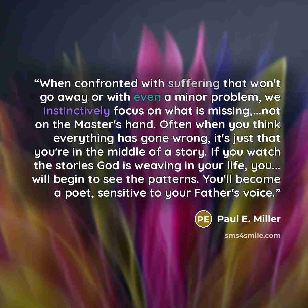“When confronted with suffering that won't go away or with even a minor problem, we instinctively focus on what is missing,...not on the Master's hand. Often when you think everything has gone wrong, it's just that you're in the middle of a story. If you watch the stories God is weaving in your…” quote by Paul E. Miller
