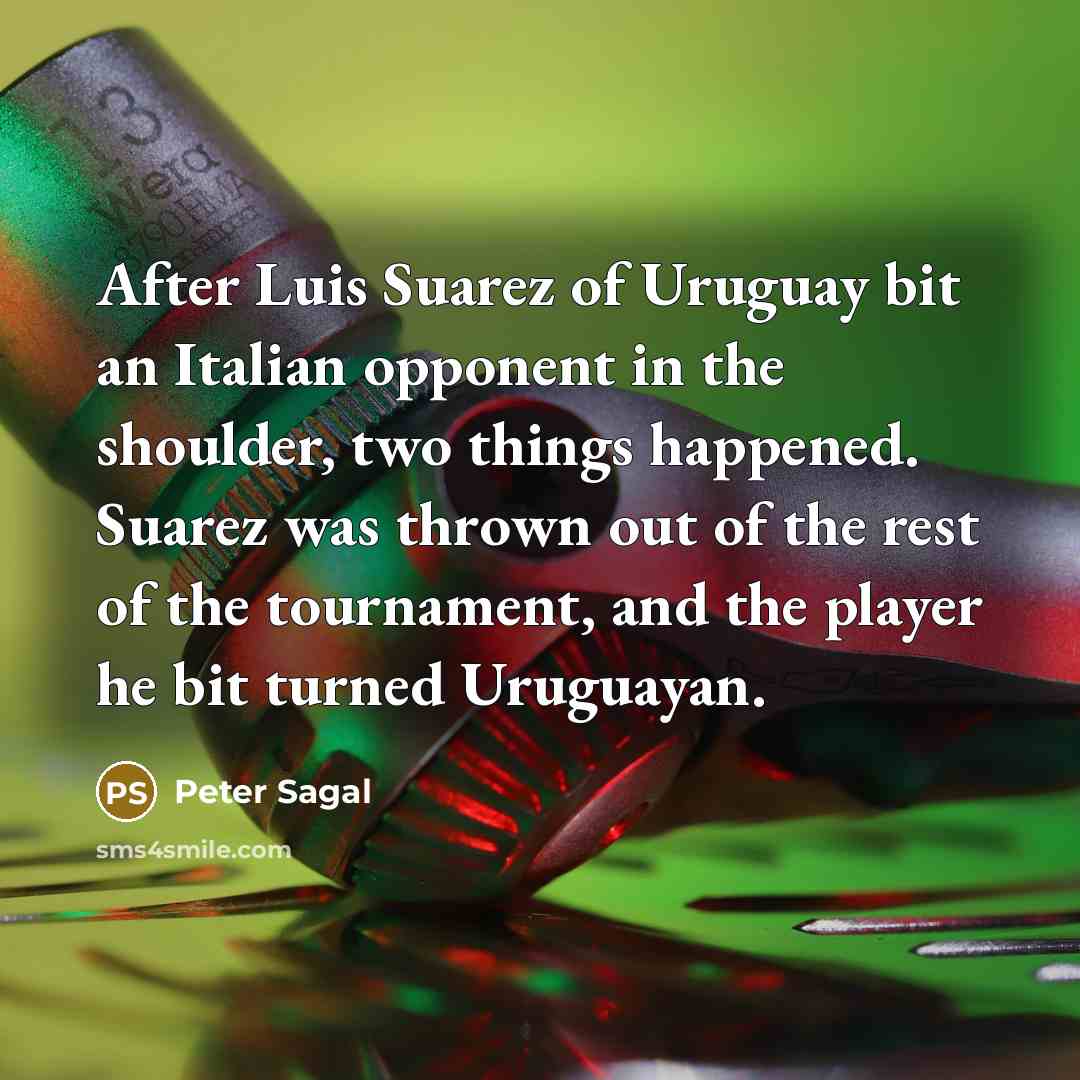 “After Luis Suarez of Uruguay bit an Italian opponent in the shoulder, two things happened. Suarez was thrown out of the rest of the tournament, and the player he bit turned Uruguayan.” quote by Peter Sagal