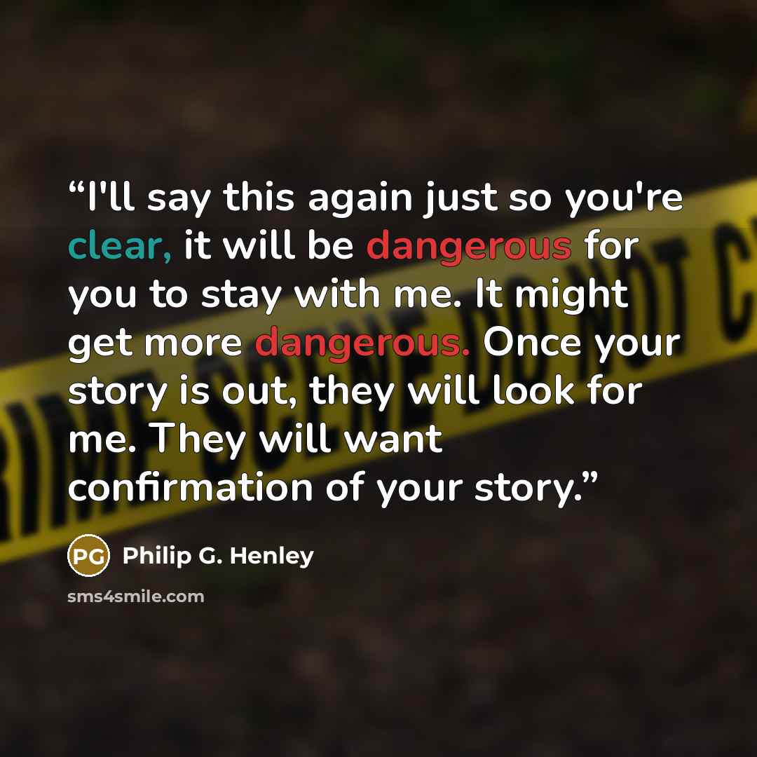 “I'll say this again just so you're clear, it will be dangerous for you to stay with me. It might get more dangerous. Once your story is out, they will look for me. They will want confirmation of your story.” quote by Philip G. Henley