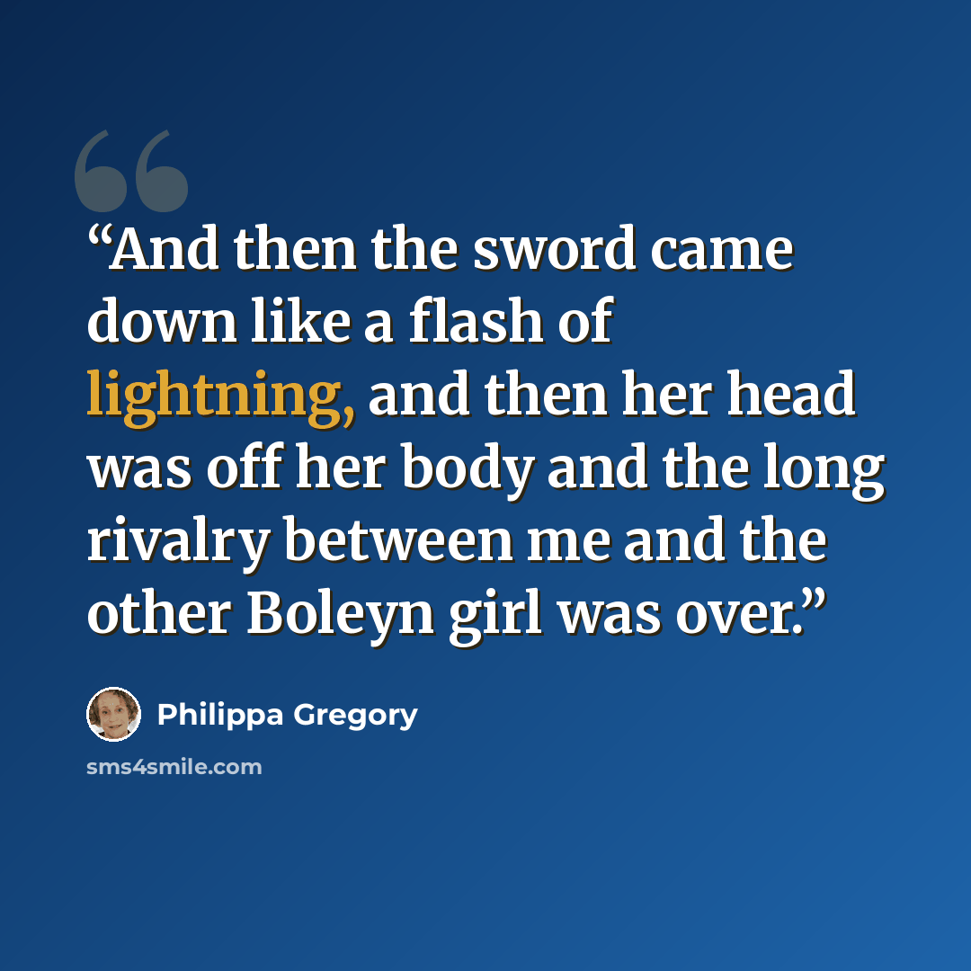 “And then the sword came down like a flash of lightning, and then her head was off her body and the long rivalry between me and the other Boleyn girl was over.” quote by Philippa Gregory