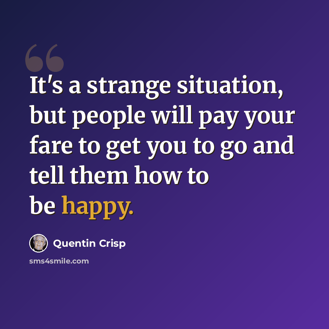 “It's a strange situation, but people will pay your fare to get you to go and tell them how to be happy.” quote by Quentin Crisp