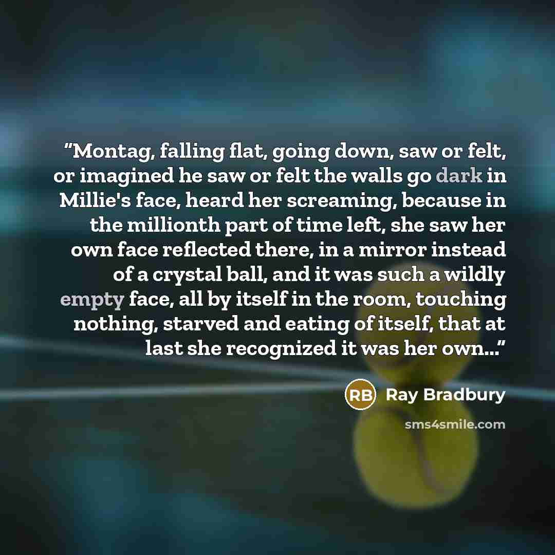 “Montag, falling flat, going down, saw or felt, or imagined he saw or felt the walls go dark in Millie's face, heard her screaming, because in the millionth part of time left, she saw her own face reflected there, in a mirror instead of a crystal ball, and it was such a wildly empty face, all by…” quote by Ray Bradbury