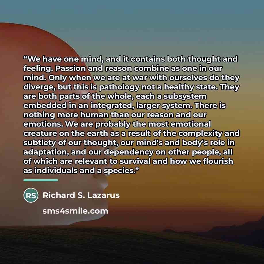 “We have one mind, and it contains both thought and feeling. Passion and reason combine as one in our mind. Only when we are at war with ourselves do they diverge, but this is pathology not a healthy state. They are both parts of the whole, each a subsystem embedded in an integrated, larger system…” quote by Richard S. Lazarus