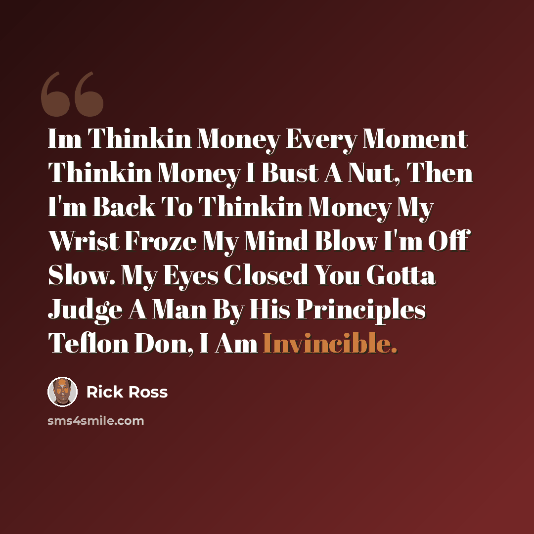 “Im Thinkin Money Every Moment Thinkin Money I Bust A Nut, Then I'm Back To Thinkin Money My Wrist Froze My Mind Blow I'm Off Slow. My Eyes Closed You Gotta Judge A Man By His Principles Teflon Don, I Am Invincible.” quote by Rick Ross