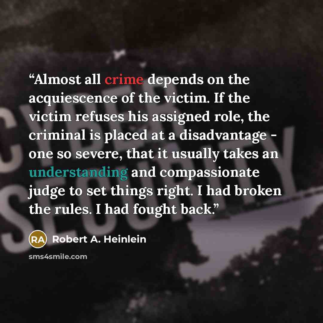 “Almost all crime depends on the acquiescence of the victim. If the victim refuses his assigned role, the criminal is placed at a disadvantage - one so severe, that it usually takes an understanding and compassionate judge to set things right. I had broken the rules. I had fought back.” quote by Robert A. Heinlein