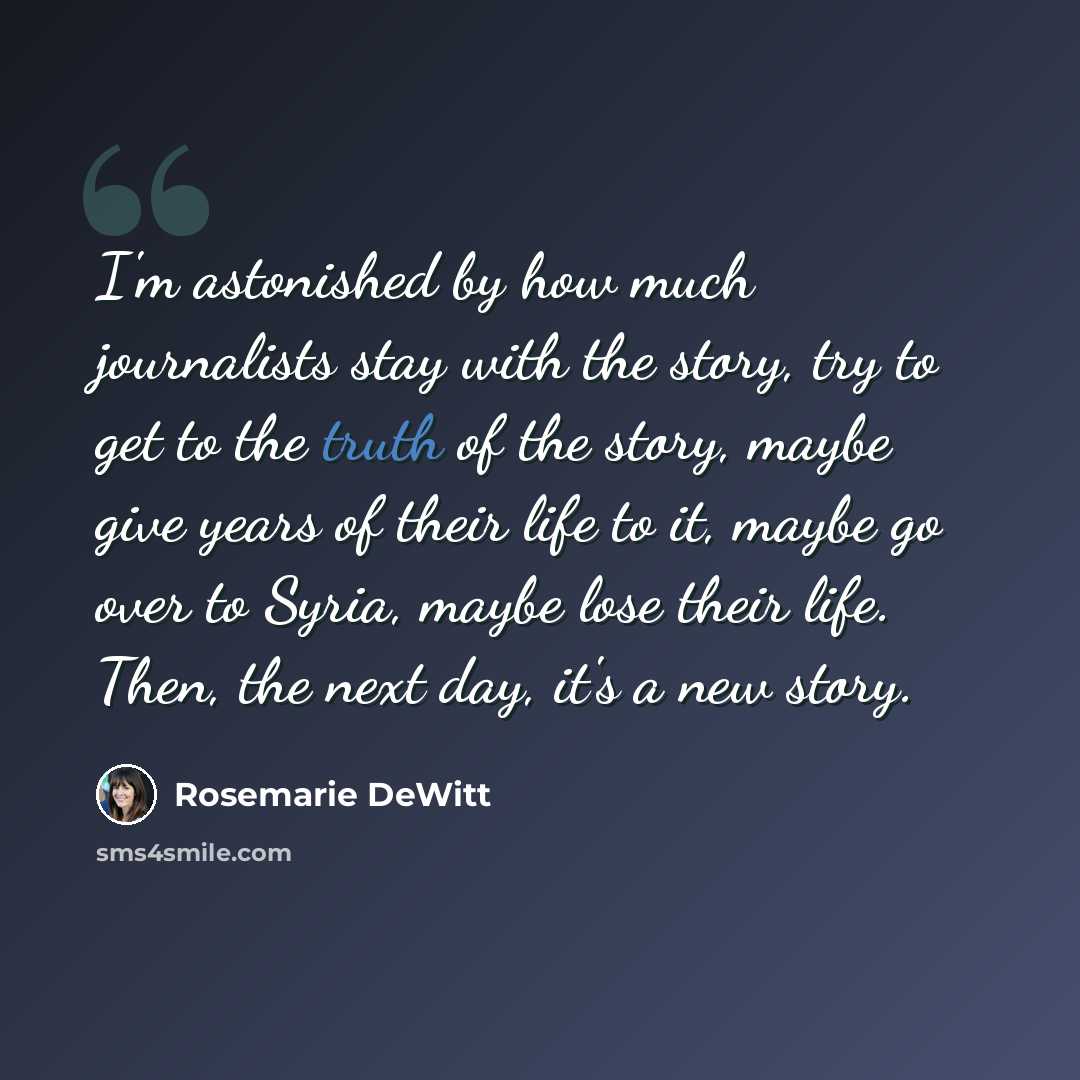 “I'm astonished by how much journalists stay with the story, try to get to the truth of the story, maybe give years of their life to it, maybe go over to Syria, maybe lose their life. Then, the next day, it's a new story.” quote by Rosemarie DeWitt