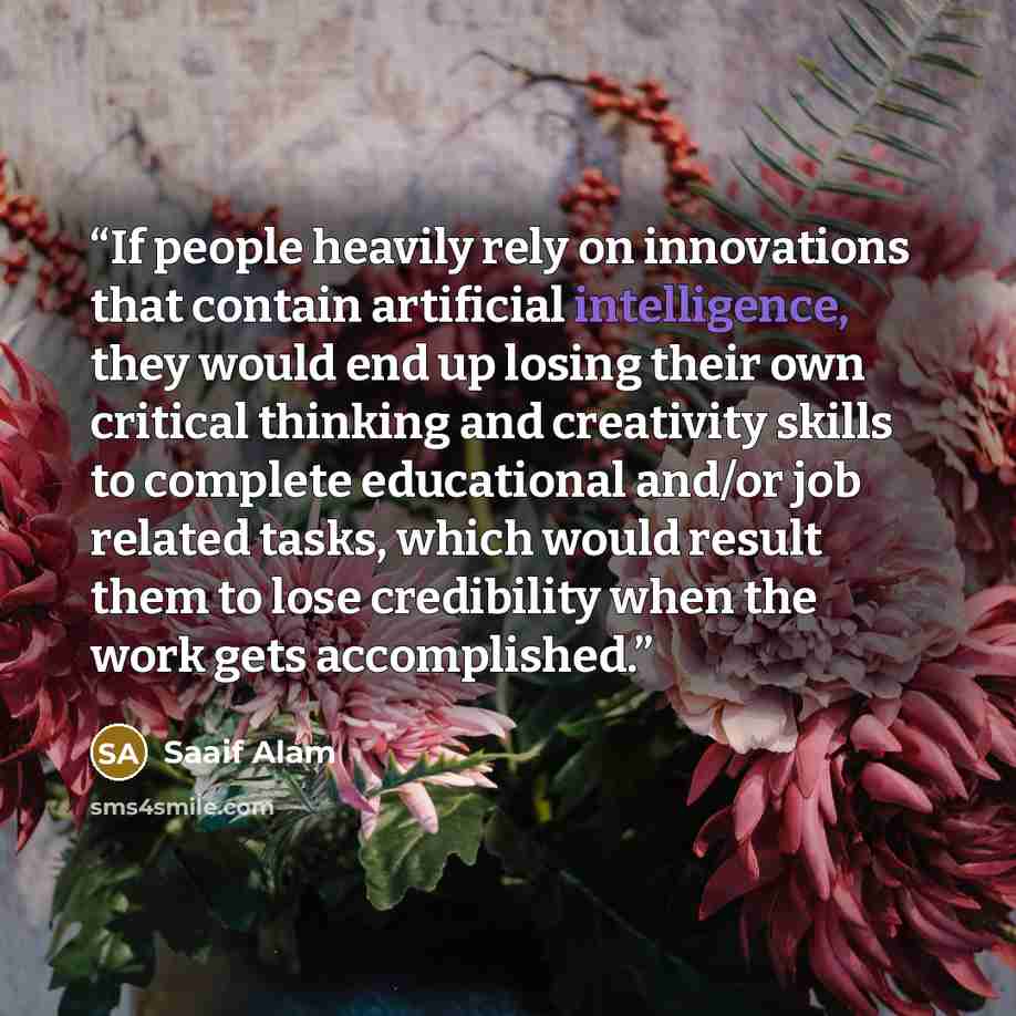 “If people heavily rely on innovations that contain artificial intelligence, they would end up losing their own critical thinking and creativity skills to complete educational and/or job related tasks, which would result them to lose credibility when the work gets accomplished.” quote by Saaif Alam