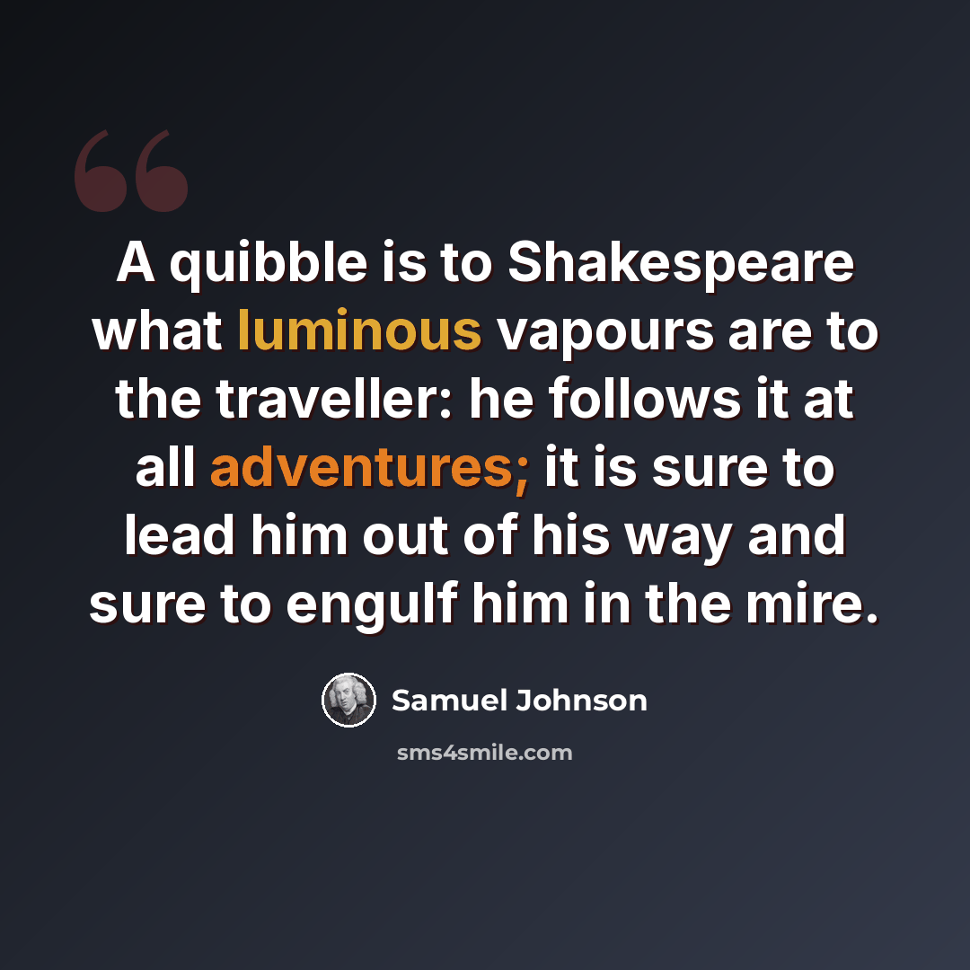 “A quibble is to Shakespeare what luminous vapours are to the traveller: he follows it at all adventures; it is sure to lead him out of his way and sure to engulf him in the mire.” quote by Samuel Johnson