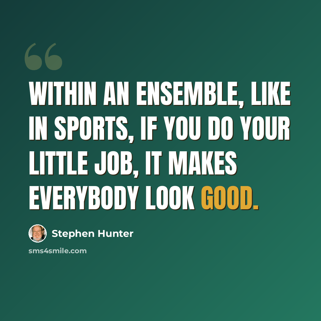 “Within an ensemble, like in sports, if you do your little job, it makes everybody look good.” quote by Stephen Hunter