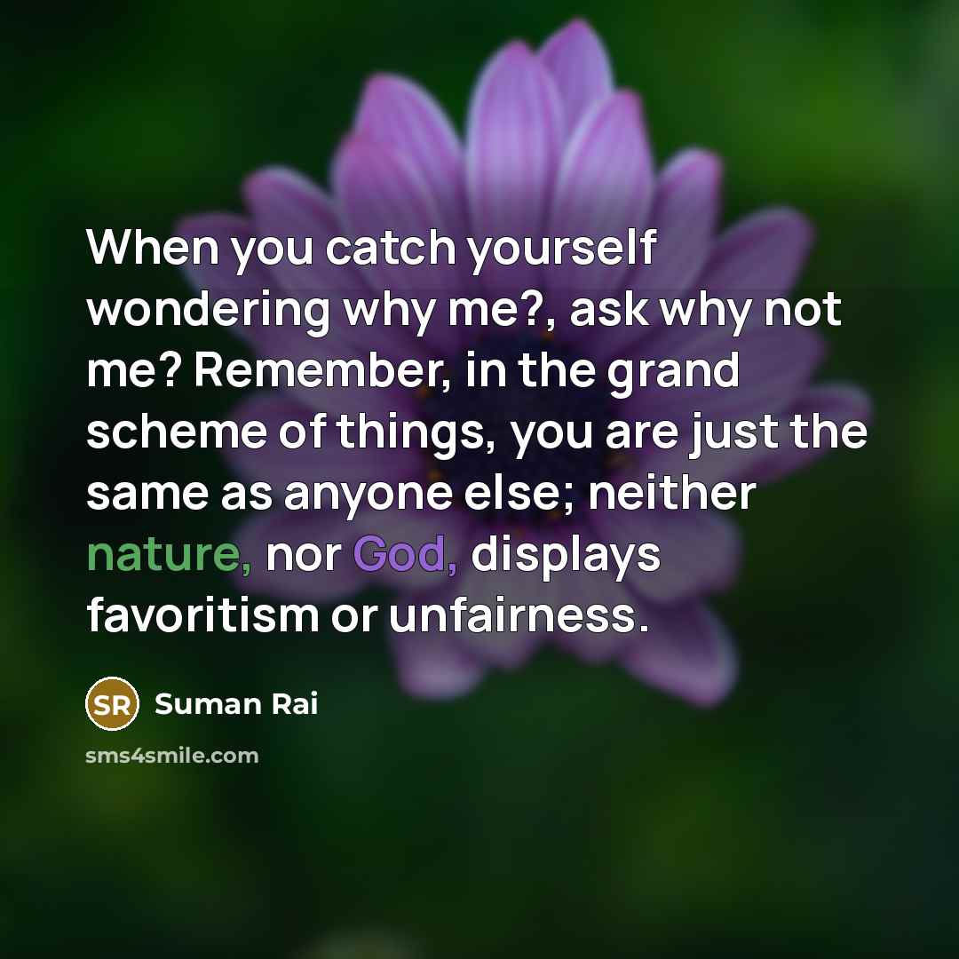 “When you catch yourself wondering why me?, ask why not me? Remember, in the grand scheme of things, you are just the same as anyone else; neither nature, nor God, displays favoritism or unfairness.” quote by Suman Rai
