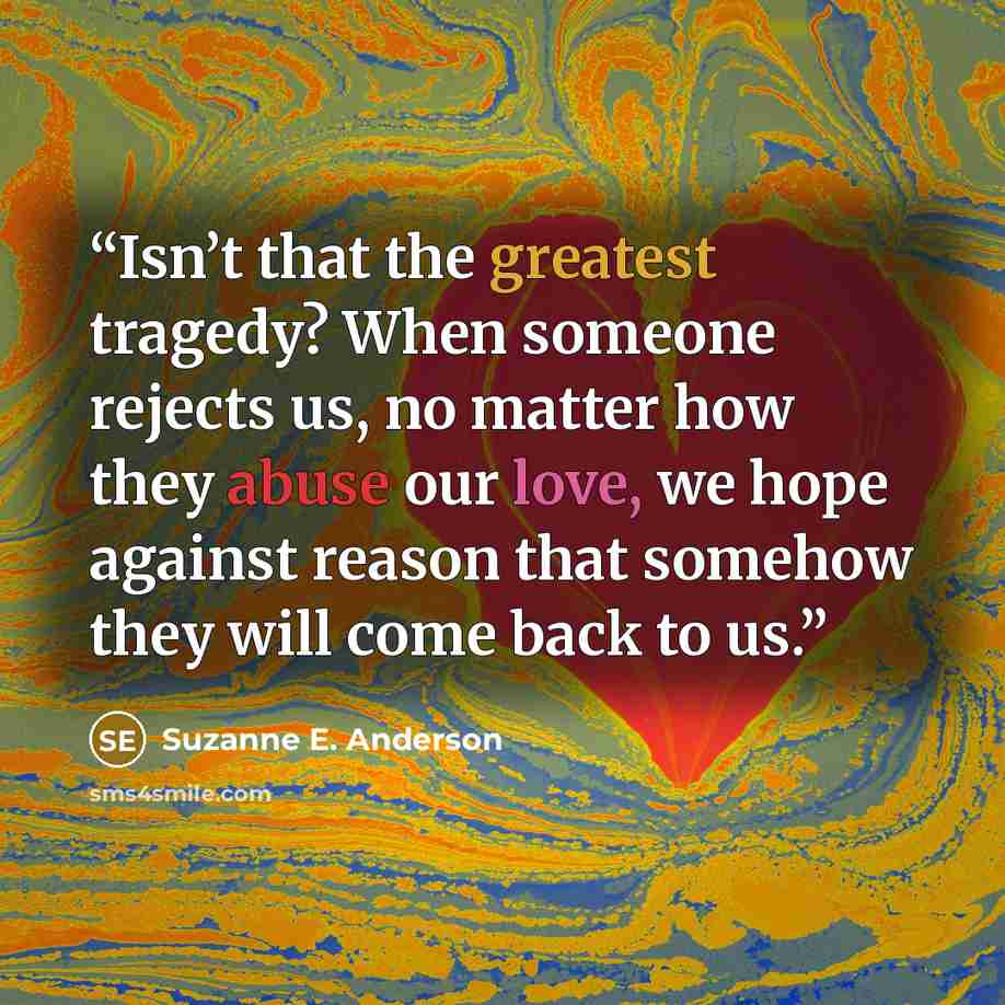 “Isn’t that the greatest tragedy? When someone rejects us, no matter how they abuse our love, we hope against reason that somehow they will come back to us.” quote by Suzanne E. Anderson