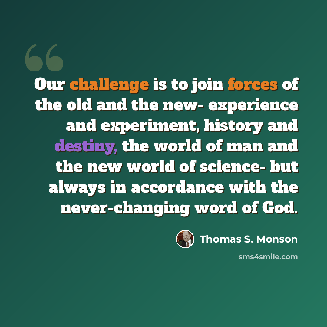 “Our challenge is to join forces of the old and the new- experience and experiment, history and destiny, the world of man and the new world of science- but always in accordance with the never-changing word of God.” quote by Thomas S. Monson
