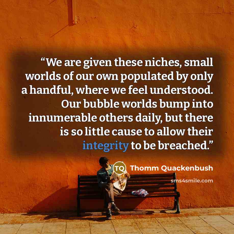 “We are given these niches, small worlds of our own populated by only a handful, where we feel understood. Our bubble worlds bump into innumerable others daily, but there is so little cause to allow their integrity to be breached.” quote by Thomm Quackenbush