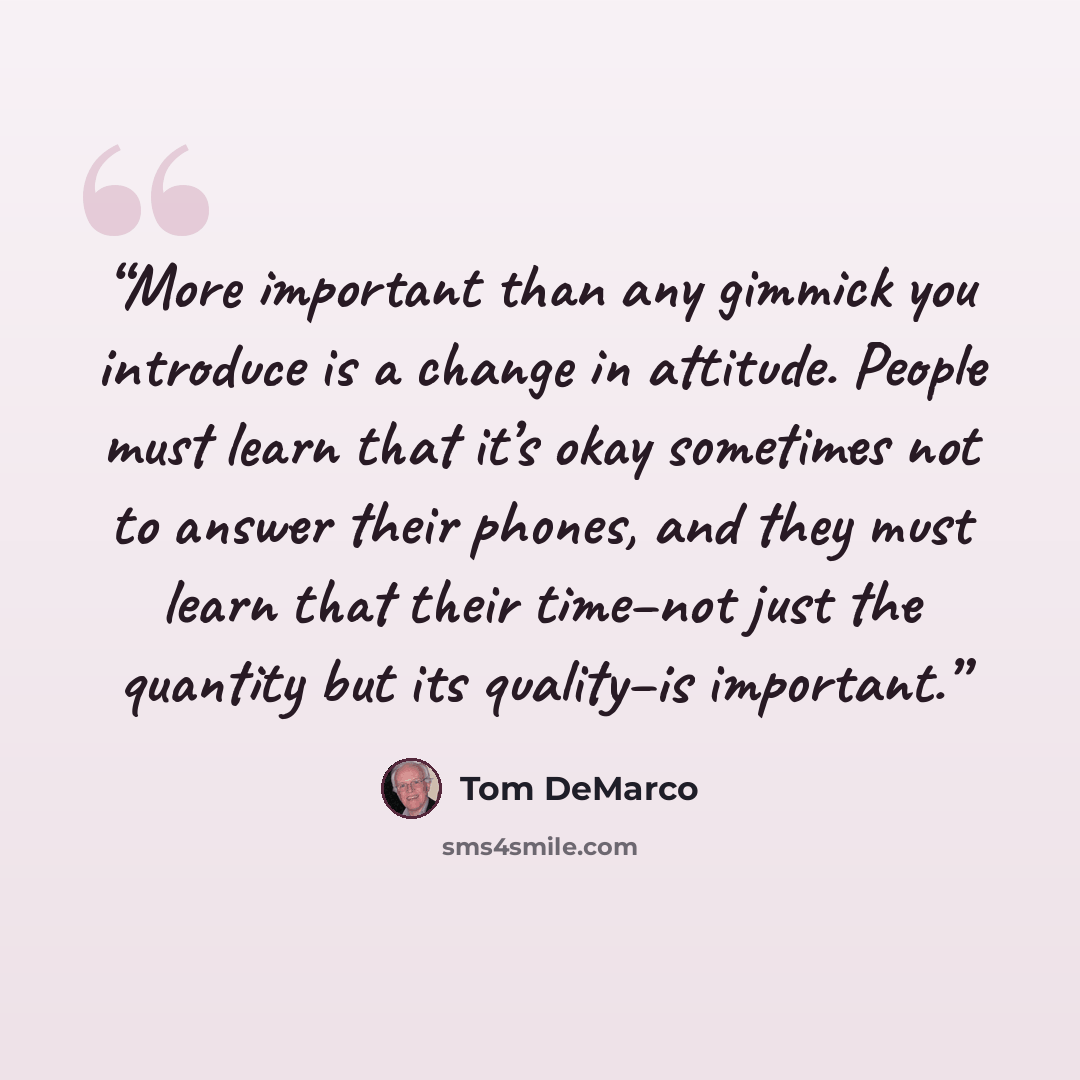 “More important than any gimmick you introduce is a change in attitude. People must learn that it’s okay sometimes not to answer their phones, and they must learn that their time–not just the quantity but its quality–is important.” quote by Tom DeMarco