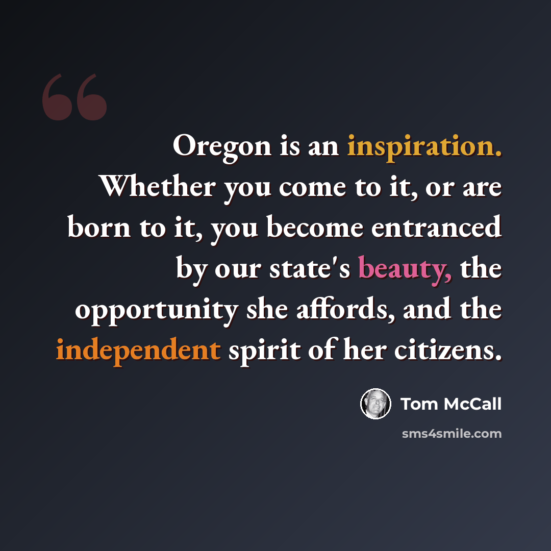 “Oregon is an inspiration. Whether you come to it, or are born to it, you become entranced by our state's beauty, the opportunity she affords, and the independent spirit of her citizens.” quote by Tom McCall