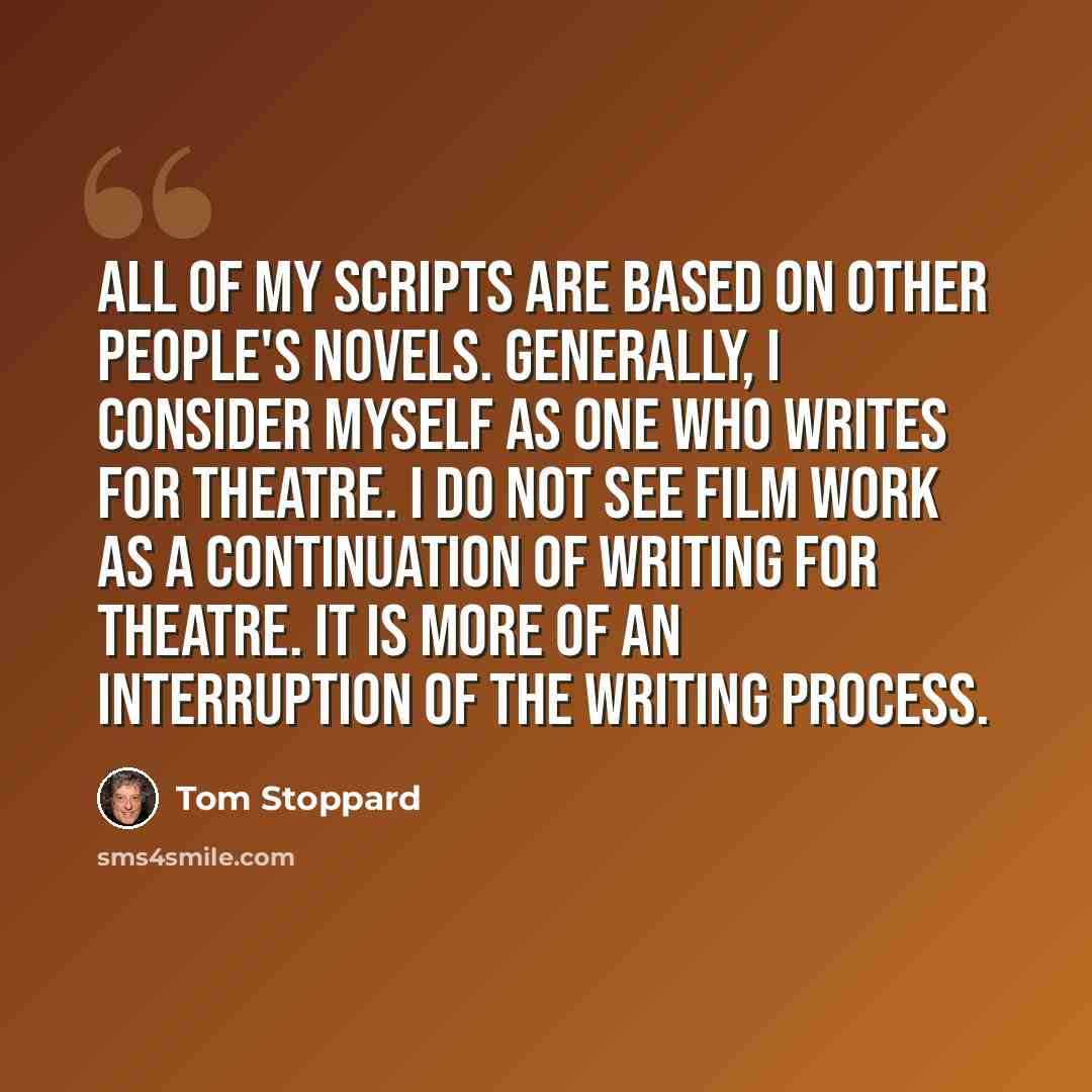 “All of my scripts are based on other people's novels. Generally, I consider myself as one who writes for theatre. I do not see film work as a continuation of writing for theatre. It is more of an interruption of the writing process.” quote by Tom Stoppard